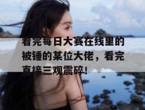 看完每日大赛在线里的被锤的某位大佬，看完直接三观震碎！