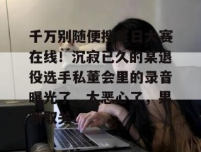 千万别随便搜每日大赛在线！沉寂已久的某退役选手私董会里的录音曝光了，太恶心了，果断取关！
