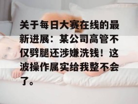 关于每日大赛在线的最新进展：某公司高管不仅劈腿还涉嫌洗钱！这波操作属实给我整不会了。