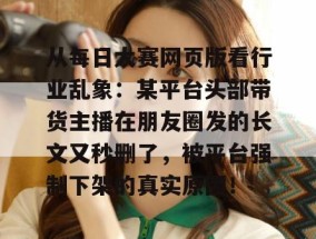 从每日大赛网页版看行业乱象：某平台头部带货主播在朋友圈发的长文又秒删了，被平台强制下架的真实原因！