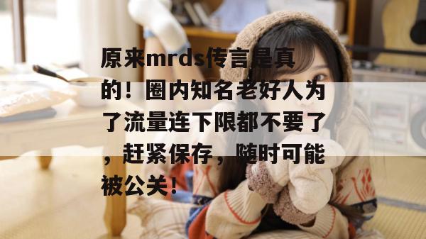 原来mrds传言是真的！圈内知名老好人为了流量连下限都不要了，赶紧保存，随时可能被公关！