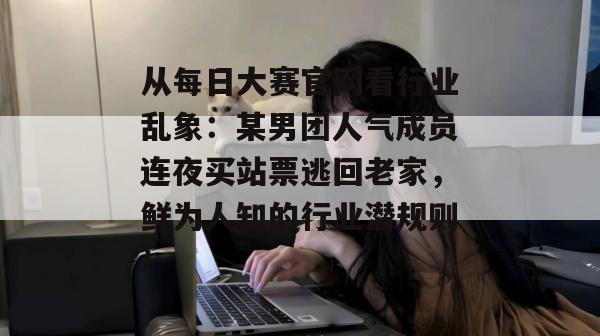 从每日大赛官网看行业乱象：某男团人气成员连夜买站票逃回老家，鲜为人知的行业潜规则！