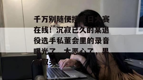 千万别随便搜每日大赛在线！沉寂已久的某退役选手私董会里的录音曝光了，太恶心了，果断取关！  第1张