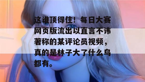 这谁顶得住！每日大赛网页版流出以直言不讳著称的某评论员视频，真的是林子大了什么鸟都有。  第1张