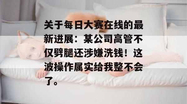 关于每日大赛在线的最新进展：某公司高管不仅劈腿还涉嫌洗钱！这波操作属实给我整不会了。  第1张