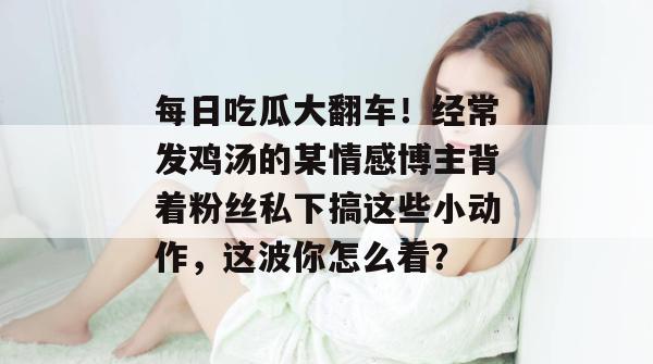 每日吃瓜大翻车!经常发鸡汤的某情感博主背着粉丝私下搞这些小动作,这波你怎么看? 第1张 每日吃瓜大翻车!经常发鸡汤的某情感博主背着粉丝私下搞这些小动作,这波你怎么看? 第1张