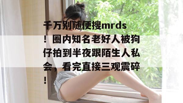 千万别随便搜mrds！圈内知名老好人被狗仔拍到半夜跟陌生人私会，看完直接三观震碎！  第1张